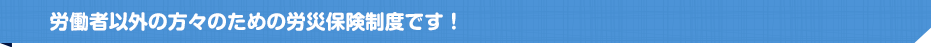 労働者以外の方々のための労災保険制度です！